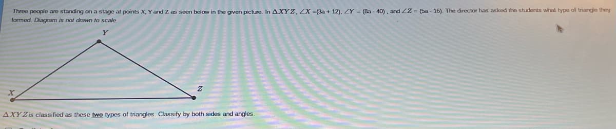 Three people are standing on a stage at points X, Y and Z as seen below in the given picture. In AXYZ, ZX =(3a + 12), ZY = (8a - 40) . and 2Z = (5a - 16). The director has asked the students what type of triangle they
formed. Diagam is not drawn to scale.
AXY Zis classified as these two types of triangles. Classify by both sides and angles.
