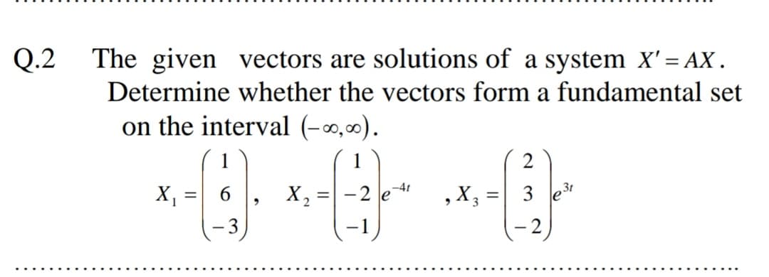 Q.2
The given vectors are solutions of a system X'= AX.
%3D
Determine whether the vectors form a fundamental set
on the interval (-0,0).
1
2
X, =| 6
-2 e
,X3
3
%3D
