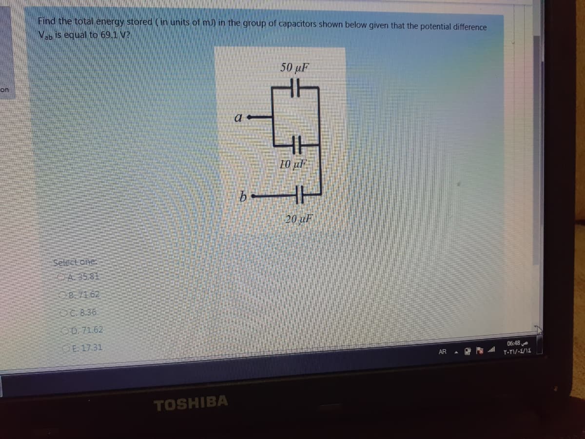 Find the total energy stored ( in units of mJ) in the group of capacitors shown below given that the potential difference
Vab is equal to 69.1 V?
50 μΕ
on
a
10 ul
HH
20 uF
Select one:
A 35.81
OB 71.62
OC. 8.36
OD. 71.62
OE 17.31
06:48 e
AR . E l
TOSHIBA
