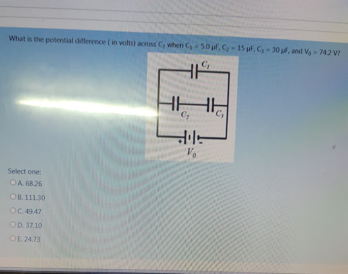 What is the potential difference ( in volts) across C, when C,-5.0 pF, C, 15 pF, C, 30 pF, and Vo = 74.2 V?
HH
Select one:
OA. 68.26
OB. 111.30
OC. 49.47
OD. 37.10
O E. 24.73
