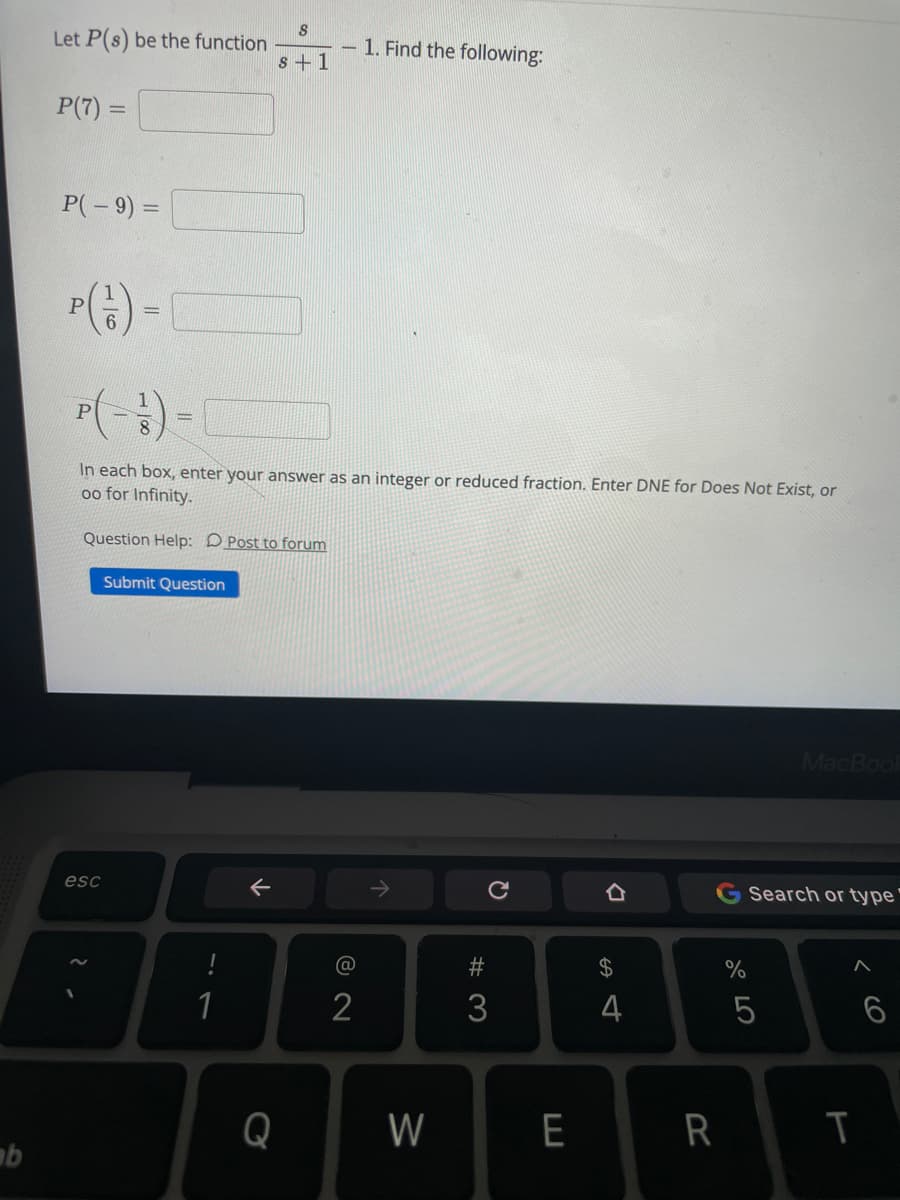 Let P(s) be the function
s +1
1. Find the following:
P(7) =
%3D
P(-9) =
%3D
In each box, enter your answer as an integer or reduced fraction. Enter DNE for Does Not Exist, or
oo for Infinity.
Question Help: D Post to forum
Submit Question
MacBool
esc
->
G Search or type'
@
24
1
2
3
4
Q
W
E
R
CO
T
W #
