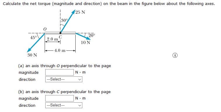 Calculate the net torque (magnitude and direction) on the beam in the figure below about the following axes.
(25 N
30
I 20°
45°
2.0 m
10 N
- 4.0 m
30 N
(a) an axis through o perpendicular to the page
magnitude
N-m
direction
-Select--
(b) an axis through C perpendicular to the page
magnitude
N. m
direction
-Select-
