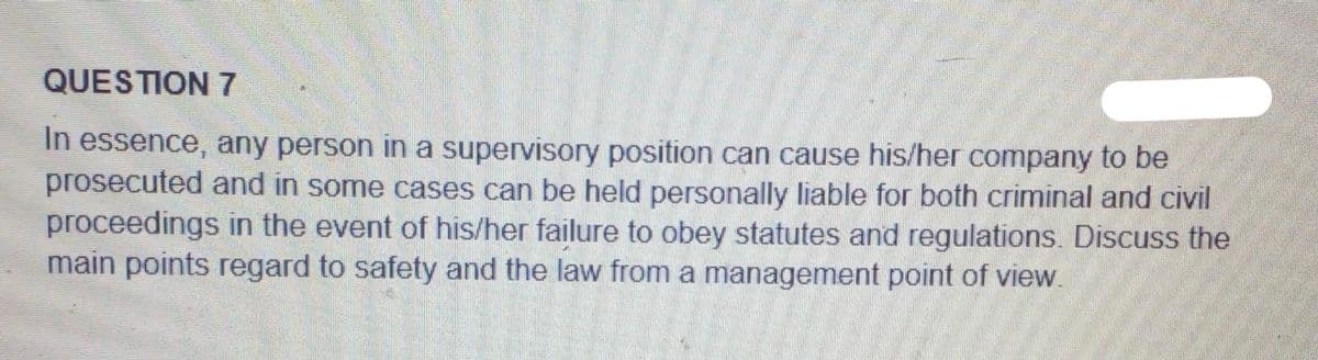 QUESTION 7
In essence, any person in a supervisory position can cause his/her company to be
prosecuted and in some cases can be held personally liable for both criminal and civil
proceedings in the event of his/her failure to obey statutes and regulations. Discuss the
main points regard to safety and the law from a management point of view.
