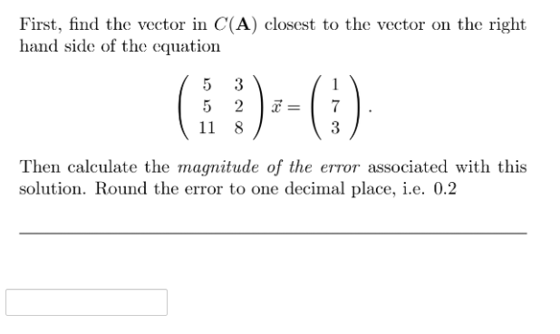 First, find the vector in C(A) closest to the vector on the right
hand side of the equation
3
5
7
11
8
3
Then calculate the magnitude of the error associated with this
solution. Round the error to one decimal place, i.e. 0.2
