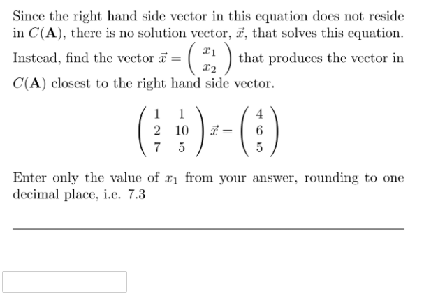 Since the right hand side vector in this equation does not reside
in C(A), there is no solution vector, ĩ, that solves this equation.
Instead, find the vector a
that produces the vector in
X2
C(A) closest to the right hand side vector.
(:)-
1
1
4
2 10
7
5
5
Enter only the value of ri from your answer, rounding to one
decimal place, i.e. 7.3
