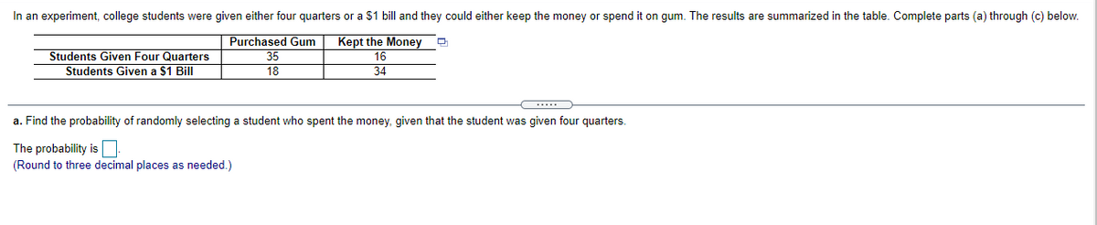 In an experiment, college students were given either four quarters or a $1 bill and they could either keep the money or spend it on gum. The results are summarized in the table. Complete parts (a) through (c) below.
Purchased Gum
Students Given Four Quarters
Students Given a $1 Bill
Kept the Money
16
34
35
18
a. Find the probability of randomly selecting a student who spent the money, given that the student was given four quarters.
The probability is
(Round to three decimal places as needed.)
