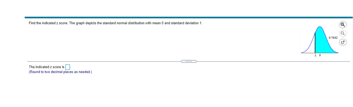 Find the indicated z score. The graph depicts the standard normal distribution with mean 0 and standard deviation 1.
0.7642
z 0
...
The indicated z score is.
(Round to two decimal places as needed.)
