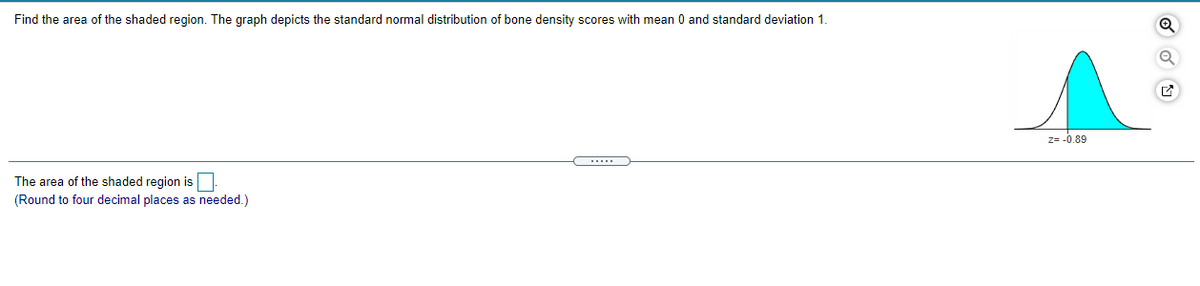 Find the area of the shaded region. The graph depicts the standard normal distribution of bone density scores with mean 0 and standard deviation 1.
Z= -0.89
....
The area of the shaded region is
(Round to four decimal places as needed.)
