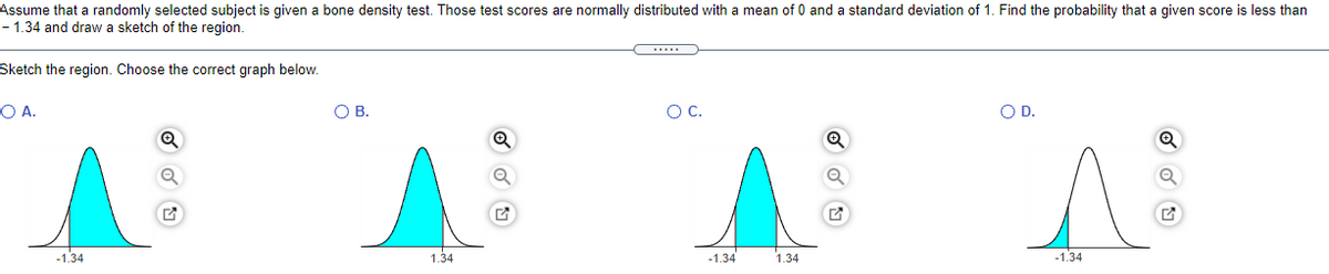 Assume that a randomly selected subject is given a bone density test. Those test scores are normally distributed with a mean of 0 and a standard deviation of 1. Find the probability that a given score is less than
- 1.34 and draw a sketch of the region.
Sketch the region. Choose the correct graph below.
OA.
OB.
OC.
OD.
-1.34
1.34
-1.34
1.34
-1.34
