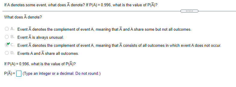 If A denotes some event, what does A denote? If P(A) = 0.996, what is the value of P(Ā)?
.....
What does Ā denote?
O A. Event Ā denotes the complement of event A, meaning that Ā and A share some but not all outcomes.
O B. Event Ā is always unusual.
°C. Event Ā denotes the complement of event A, meaning that Ā consists of all outcomes in which event A does not occur.
O D. Events A and Ā share all outcomes.
If P(A) = 0.996, what is the value of P(Ā)?
P(A) = (Type an integer or a decimal. Do not round.)
