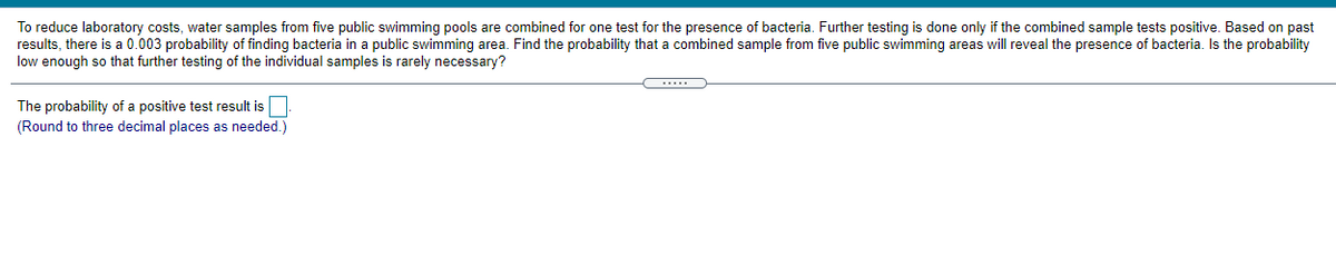 To reduce laboratory costs, water samples from five public swimming pools are combined for one test for the presence of bacteria. Further testing is done only if the combined sample tests positive. Based on past
results, there is a 0.003 probability of finding bacteria in a public swimming area. Find the probability that a combined sample from five public swimming areas will reveal the presence of bacteria. Is the probability
low enough so that further testing of the individual samples is rarely necessary?
The probability of a positive test result is
(Round to three decimal places as needed.)
