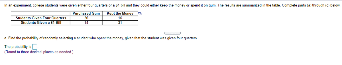 In an experiment, college students were given either four quarters or a $1 bill and they could either keep the money or spend it on gum. The results are summarized in the table. Complete parts (a) through (c) below.
Purchased Gum
26
Kept the Money
Students Given Four Quarters
Students Given a $1 Bill
16
14
31
a. Find the probability of randomly selecting a student who spent the money, given that the student was given four quarters.
The probability is
(Round to three decimal places as needed.)
