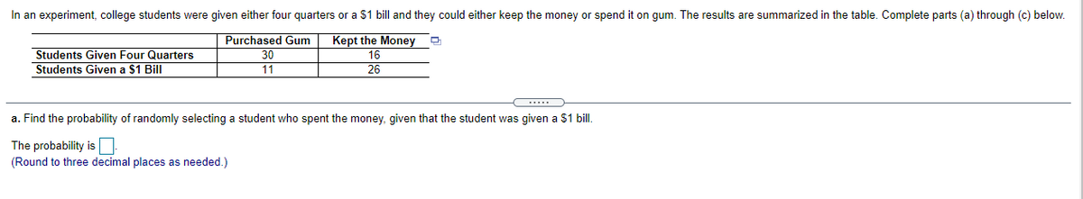 In an experiment, college students were given either four quarters or a $1 bill and they could either keep the money or spend it on gum. The results are summarized in the table. Complete parts (a) through (c) below.
Kept the Money
Purchased Gum
30
11
모
Students Given Four Quarters
Students Given a $1 Bill
16
26
a. Find the probability of randomly selecting a student who spent the money, given that the student was given a $1 bil.
The probability is
(Round to three decimal places as needed.)
