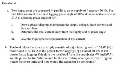 Question 4
a. Two impedances are connected in parallel to an ac supply of frequency 50 Hz. The
first takes a current of 40 A at lagging phase angle of 30° and the second a current of
30 A at a leading phase angle of 45°,
i.
Draw a phasor diagram to represent the supply voltage, these currents and
their resultant
Determine the total current taken from the supply and its phase angle
ii.
iii.
Give the trigonometric representation of this current
b. The load taken from an a.c. supply consists of: (a) a heating load of 15 kW; (b) a
motor load of 40 kV A at 0.6 power factor lagging: (c) a load of 20 kW at 0.8
power factor lagging. Calculate the total load from the supply (in kW and kV A)
and its power factor. What would be the kvar rating of a capacitor to bring the
power factor to unity and how would the capacitor be connected?
