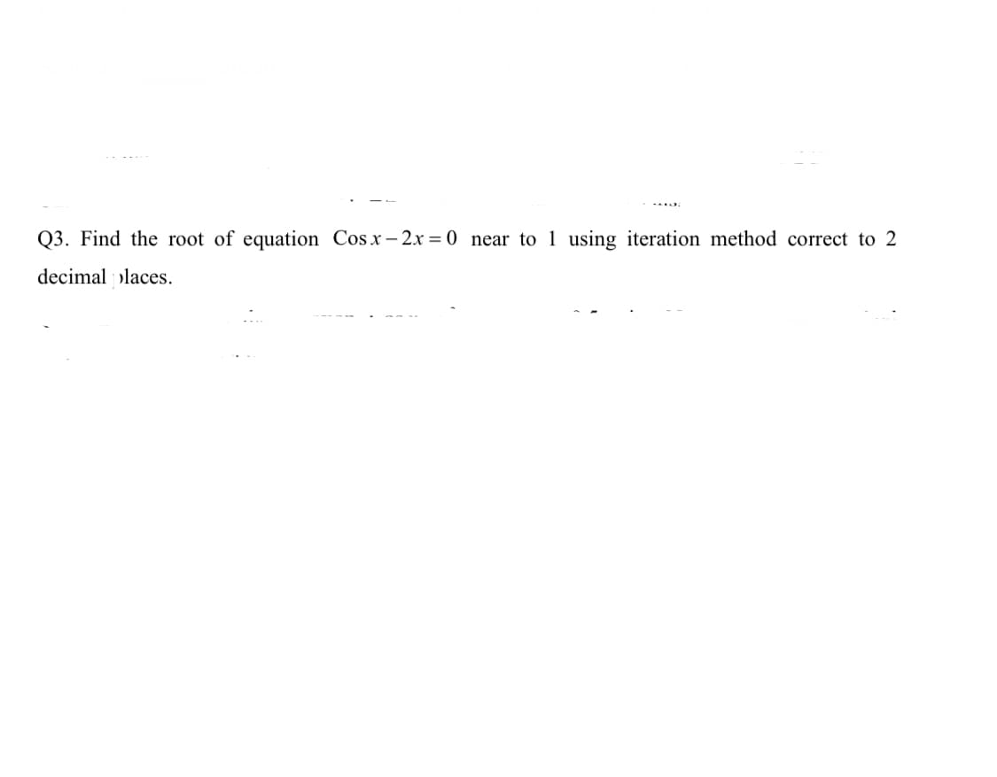 Q3. Find the root of equation Cos x- 2x = 0 near to 1 using iteration method correct to 2
decimal places.
