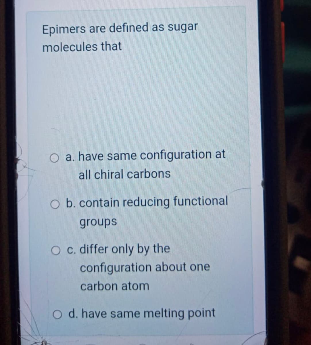 Epimers are defined as sugar
molecules that
O a. have same configuration at
all chiral carbons
O b. contain reducing functional
groups
O c. differ only by the
configuration about one
carbon atom
O d. have same melting point

