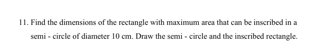 11. Find the dimensions of the rectangle with maximum area that can be inscribed in a
semi - circle of diameter 10 cm. Draw the semi - circle and the inscribed rectangle.

