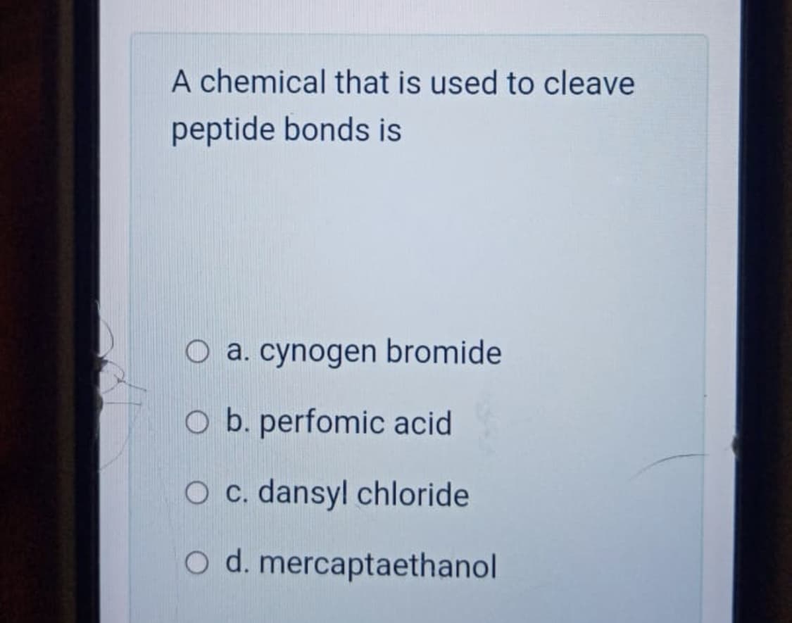 A chemical that is used to cleave
peptide bonds is
O a. cynogen bromide
O b. perfomic acid
O c. dansyl chloride
O d. mercaptaethanol
