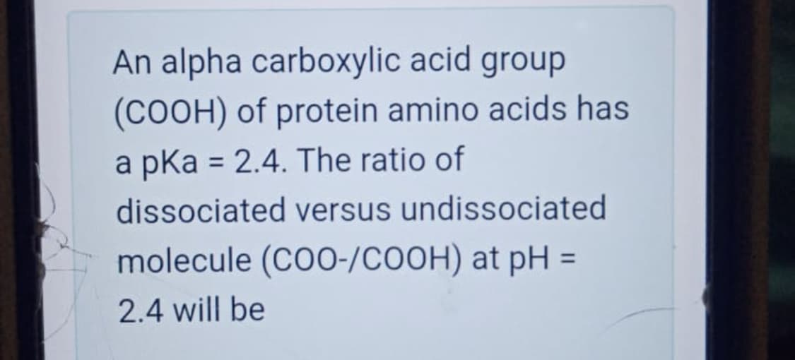 An alpha carboxylic acid group
(COOH) of protein amino acids has
a pka = 2.4. The ratio of
%3D
dissociated versus undissociated
molecule (CO0-/COOH) at pH =
%3D
2.4 will be
