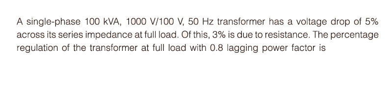 A single-phase 100 kVA, 1000 V/100 V, 50 Hz transformer has a voltage drop of 5%
across its series impedance at full load. Of this, 3% is due to resistance. The percentage
regulation of the transformer at full load with 0.8 lagging power factor is
