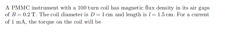 A PMMC instrument with a 100 turn coil has magnetic flux density in its air gaps
of B= 0.2 T. The coil diameter is D=1 cm and length is l= 1.5 cm. For a current
of 1 mA, the torque on the coil will be
