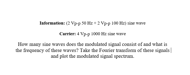 İnformation: (2 Vp-p 50 Hz + 2 Vp-p 100 Hz) sine wave
Carrier: 4 Vp-p 1000 Hz sine wave
How many sine waves does the modulated signal consist of and what is
the frequency of these waves? Take the Fourier transform of these signals|
and plot the modulated signal spectrum.
