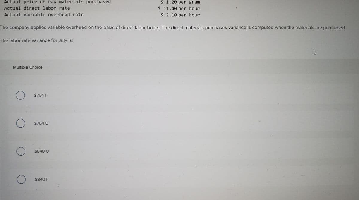 Actual price of raw materials purchased
$ 1.20 per gram
$ 11.40 per hour
$ 2.10 per hour
Actual direct labor rate
Actual variable overhead rate
The company applies variable overhead on the basis of direct labor-hours. The direct materials purchases variance is computed when the materials are purchased.
The labor rate variance for July is:
Multiple Choice
$764 F
$764 U
$840 U
$840 F
