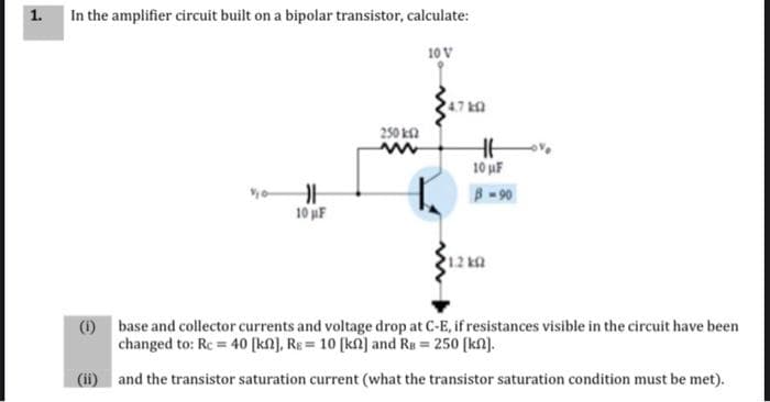 1. In the amplifier circuit built on a bipolar transistor, calculate:
10 V
47 ka
250 ka
10 uF
B-90
10 F
(1) base and collector currents and voltage drop at C-E, if resistances visible in the circuit have been
changed to: Rc = 40 [kN], RE = 10 (kn] and Rs = 250 (kn].
(ii) and the transistor saturation current (what the transistor saturation condition must be met).
