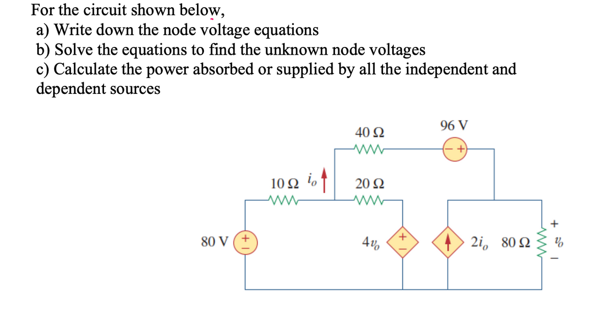 For the circuit shown below,
a) Write down the node voltage equations
b) Solve the equations to find the unknown node voltages
c) Calculate the power absorbed or supplied by all the independent and
dependent sources
96 V
40 Ω
10 N %†
i,
20 Ω
+
80 V
4v,
2i, 80 Q
