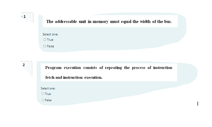 -1
The addressable unit in memory must equal the width of the bus.
Select one:
O True
O False
Program execution consists of repeating the process of instruction
fetch and instruction execution.
Select one:
O True
O False
