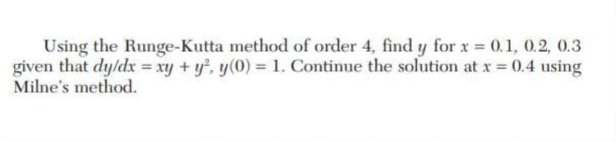 Using the Runge-Kutta method of order 4, find y for x = 0.1, 0.2, 0.3
given that dy/dx = xy + y², y(0) = 1. Continue the solution at x = 0.4 using
Milne's method.
