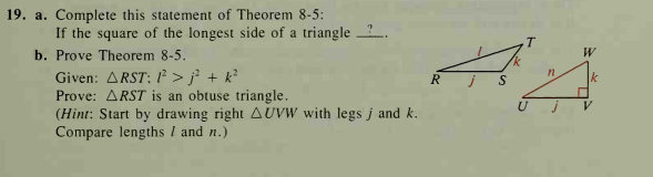 19. a. Complete this statement of Theorem 8-5:
If the square of the longest side of a triangle ?.
b. Prove Theorem 8-5.
W
Given: ARST: 1² > j} + k?
Prove: ARST is an obtuse triangle.
(Hint: Start by drawing right AUVW with legs j and k.
Compare lengths I and n.)
k
