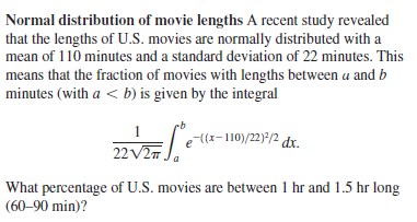 Normal distribution of movie lengths A recent study revealed
that the lengths of U.S. movies are normally distributed with a
mean of 110 minutes and a standard deviation of 22 minutes. This
means that the fraction of movies with lengths between a and b
minutes (with a < b) is given by the integral
e(r-110)/22)/2 dx.
22 V2m
What percentage of U.S. movies are between 1 hr and 1.5 hr long
(60–90 min)?
