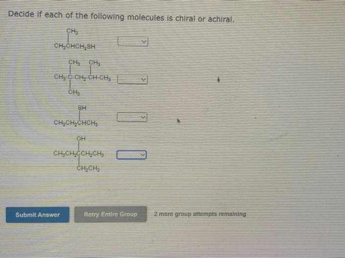 Decide if each of the following molecules is chiral or achiral.
SH
I
CH₂CH₂CHCH₂
OH
CH₂CH₂CCH₂CH₂
CH₂CH₂
Submit Answer
110
Retry Entire Group
2 more group attempts remaining