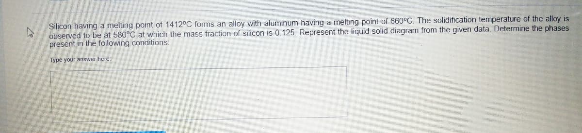 A
Silicon having a melting point of 1412°C forms an alloy with aluminum having a melting point of 660°C. The solidification temperature of the alloy is
observed to be at 580°C at which the mass fraction of silicon is 0.125. Represent the liquid-solid diagram from the given data. Determine the phases
present in the following conditions:
Type your answer here: