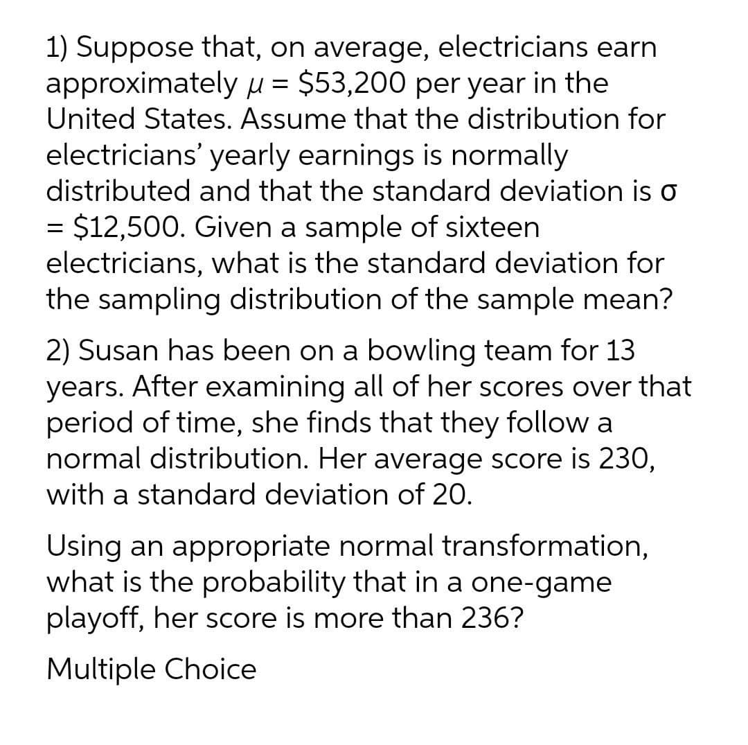 1) Suppose that, on average, electricians earn
approximately H = $53,200 per year in the
United States. Assume that the distribution for
electricians' yearly earnings is normally
distributed and that the standard deviation is o
= $12,500. Given a sample of sixteen
electricians, what is the standard deviation for
the sampling distribution of the sample mean?
2) Susan has been on a bowling team for 13
years. After examining all of her scores over that
period of time, she finds that they follow a
normal distribution. Her average score is 230,
with a standard deviation of 20.
Using an appropriate normal transformation,
what is the probability that in a one-game
playoff, her score is more than 236?
Multiple Choice
