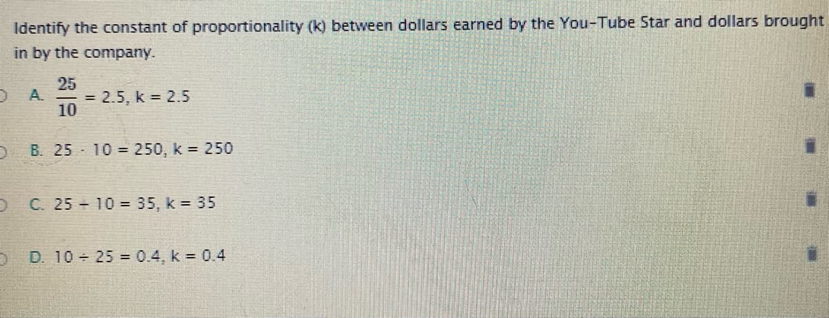 Identify the constant of proportionality (k) between dollars earned by the You-Tube Star and dollars brought
in by the company.
10
25
= 2.5 , k = 2.5
B. 25 10 = 250, k = 250
C. 25 10 = 35, k = 35
D. 10 25 = 0.4, k = 0.4
