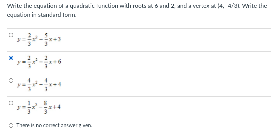 Write the equation of a quadratic function with roots at 6 and 2, and a vertex at (4, -4/3). Write the
equation in standard form.
y =
O There is no correct answer given.
