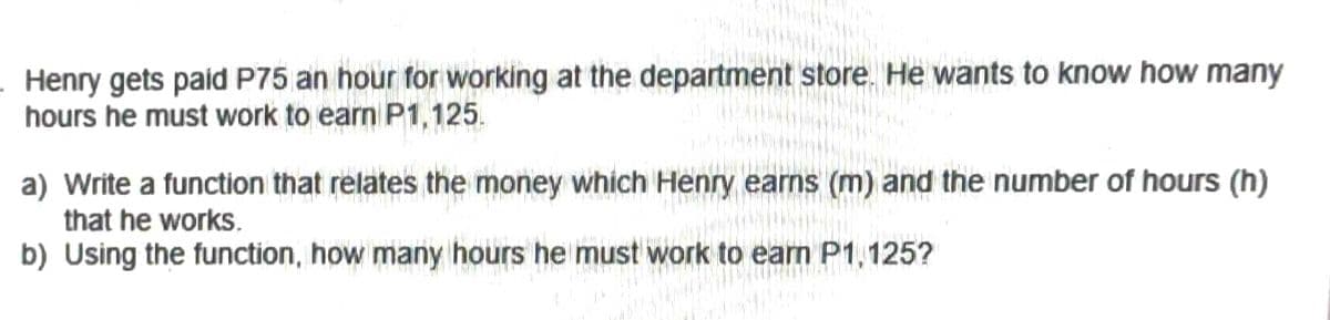 Henry gets paid P75 an hour for working at the department store. He wants to know how many
hours he must work to earn P1,125.
a) Write a function that relates the money which Henry earns (m) and the number of hours (h)
that he works.
b) Using the function, how many hours he must work to earn P1,125?