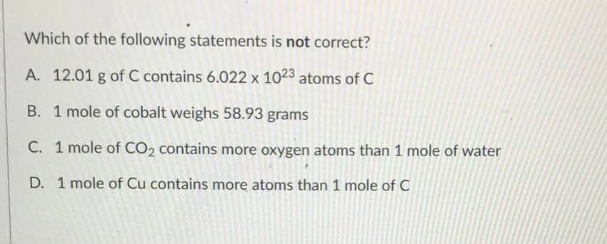 Which of the following statements is not correct?
A. 12.01 g of C contains 6.022 x 1023 atoms of C
B. 1 mole of cobalt weighs 58.93 grams
C. 1 mole of CO2 contains more oxygen atoms than 1 mole of water
D. 1 mole of Cu contains more atoms than 1 mole of C
