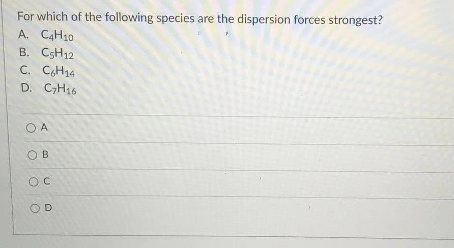 For which of the following species are the dispersion forces strongest?
A. C4H10
B. C5H12
C. CH14
D. C,H16
O A
O B
O C
O D
