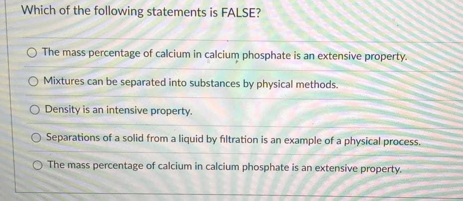Which of the following statements is FALSE?
The mass percentage of calcium in calcium phosphate is an extensive property.
Mixtures can be separated into substances by physical methods.
O Density is an intensive property.
O Separations of a solid from a liquid by filtration is an example of a physical process.
O The mass percentage of calcium in calcium phosphate is an extensive property.

