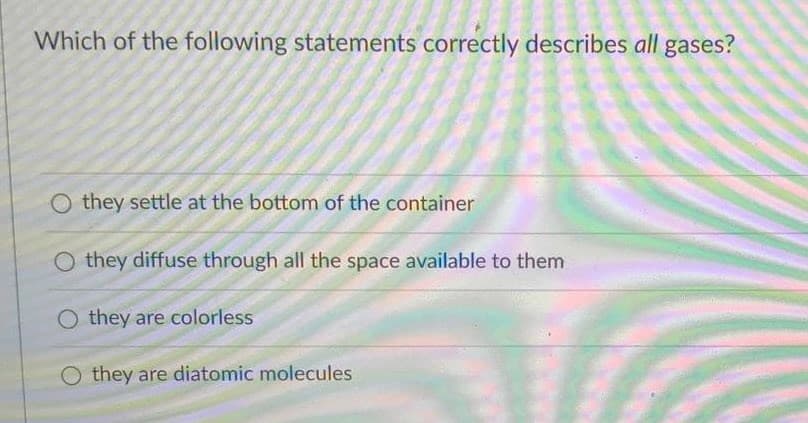 Which of the following statements correctly describes all gases?
O they settle at the bottom of the container
O they diffuse through all the space available to them
O they are colorless
O they are diatomic molecules
