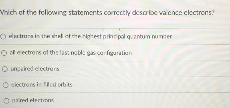 Which of the following statements correctly describe valence electrons?
O electrons in the shell of the highest principal quantum number
O all electrons of the last noble gas configuration
O unpaired electrons
O electrons in filled orbits
O paired electrons
