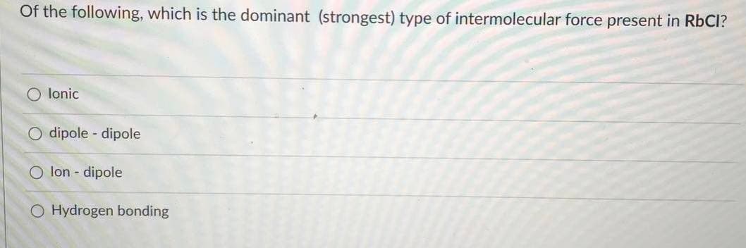 Of the following, which is the dominant (strongest) type of intermolecular force present in RbCl?
lonic
O dipole - dipole
O lon - dipole
O Hydrogen bonding
