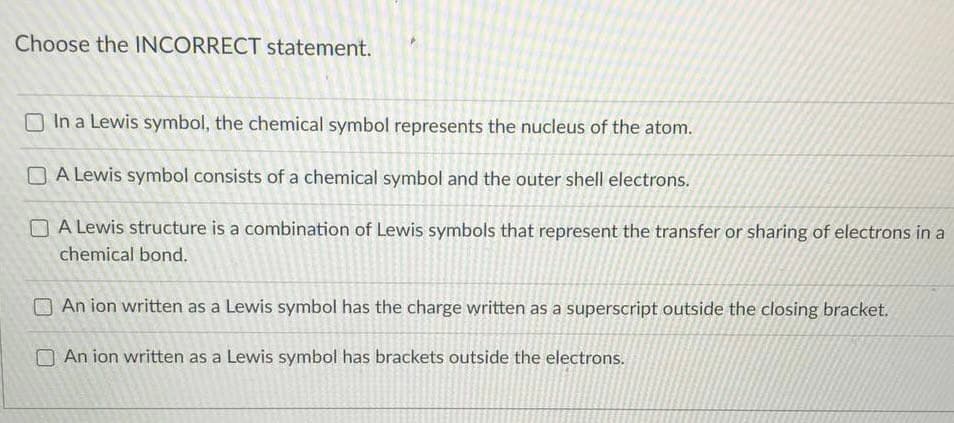 Choose the INCORRECT statement.
O In a Lewis symbol, the chemical symbol represents the nucleus of the atom.
O A Lewis symbol consists of a chemical symbol and the outer shell electrons.
O A Lewis structure is a combination of Lewis symbols that represent the transfer or sharing of electrons in a
chemical bond.
O An ion written as a Lewis symbol has the charge written as a superscript outside the closing bracket.
O An ion written as a Lewis symbol has brackets outside the electrons.
