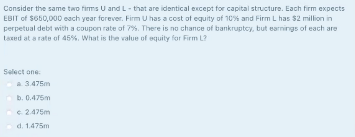 Consider the same two firms U and L- that are identical except for capital structure. Each firm expects
EBIT of $650,000 each year forever. Firm U has a cost of equity of 10% and Firm L has $2 million in
perpetual debt with a coupon rate of 7%. There is no chance of bankruptcy, but earnings of each are
taxed at a rate of 45%. What is the value of equity for Firm L?
Select one:
a. 3.475m
b. 0.475m
c. 2.475m
d. 1.475m
