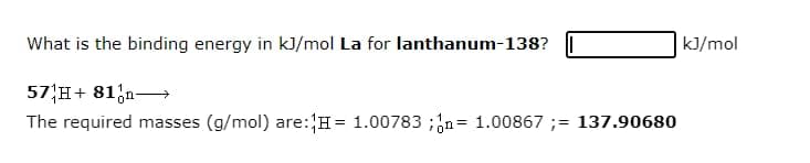 What is the binding energy in kJ/mol La for lanthanum-138?
k]/mol
57 H+ 81;n-
The required masses (g/mol) are:H= 1.00783 ;n= 1.00867 ;= 137.90680
