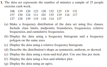 1. The data set represents the number of minutes a sample of 25 people
exercise each week.
108 139 120 123 120 132 123 131 131
157 150 124 111 101 135 119 116 117
127 128 139 119 118 114 127
(a) Make a frequency distribution of the data set using five classes.
Include class limits, midpoints, boundaries, frequencies, relative
frequencies, and cumulative frequencies.
(b) Display the data using a frequency histogram and a frequency
polygon on the same axes.
(c) Display the data using a relative frequency histogram.
(d) Describe the distribution's shape as symmetric, uniform, or skewed.
(e) Display the data using a stem-and-leaf plot. Use one line per stem.
(f) Display the data using a box-and-whisker plot.
(g) Display the data using an ogive.
