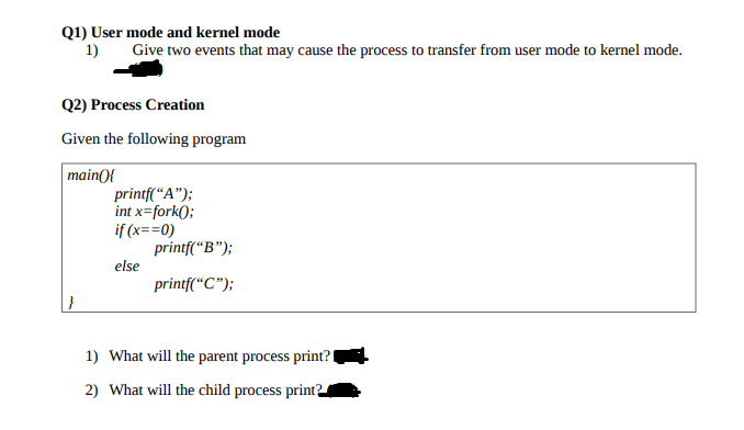 Q1) User mode and kernel mode
1)
Give two events that may cause the process to transfer from user mode to kernel mode.
Q2) Process Creation
Given the following program
main(){
printf(“A");
int x=fork();
if (x==0)
printf(“B");
else
printf("C");
1) What will the parent process print?
2) What will the child process print?
